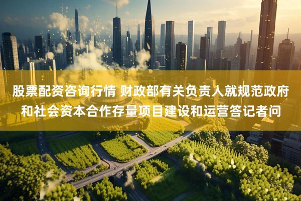 股票配资咨询行情 财政部有关负责人就规范政府和社会资本合作存量项目建设和运营答记者问