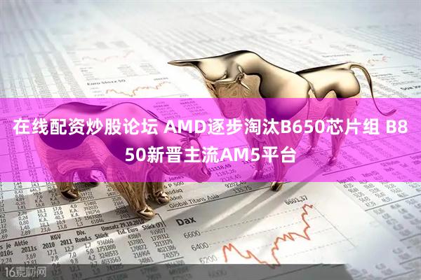 在线配资炒股论坛 AMD逐步淘汰B650芯片组 B850新晋主流AM5平台
