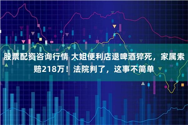 股票配资咨询行情 大姐便利店退啤酒猝死，家属索赔218万！法院判了，这事不简单