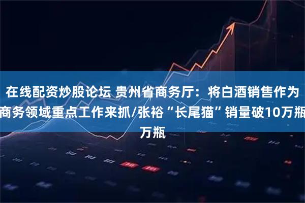 在线配资炒股论坛 贵州省商务厅：将白酒销售作为商务领域重点工作来抓/张裕“长尾猫”销量破10万瓶