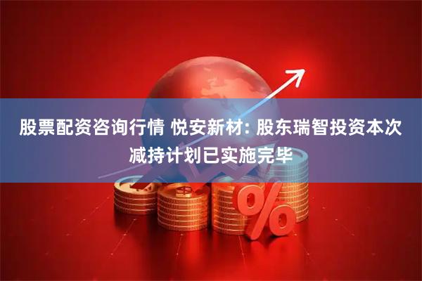 股票配资咨询行情 悦安新材: 股东瑞智投资本次减持计划已实施完毕