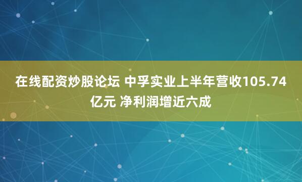 在线配资炒股论坛 中孚实业上半年营收105.74亿元 净利润增近六成
