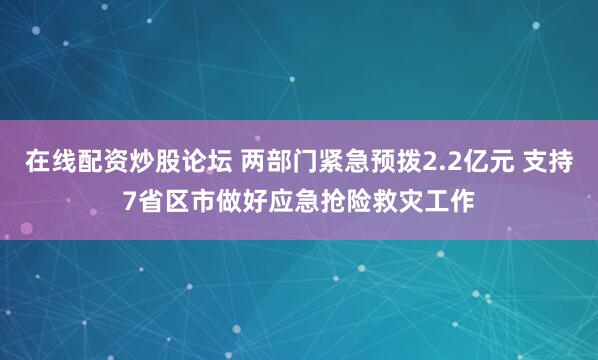在线配资炒股论坛 两部门紧急预拨2.2亿元 支持7省区市做好应急抢险救灾工作