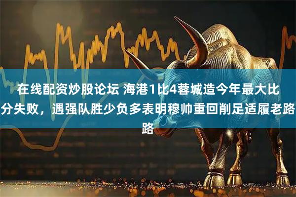 在线配资炒股论坛 海港1比4蓉城造今年最大比分失败，遇强队胜少负多表明穆帅重回削足适履老路