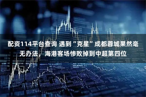 配资114平台查询 遇到“克星”成都蓉城果然毫无办法，海港客场惨败掉到中超第四位