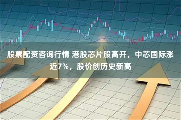 股票配资咨询行情 港股芯片股高开，中芯国际涨近7%，股价创历史新高