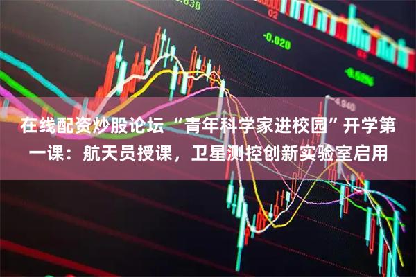 在线配资炒股论坛 “青年科学家进校园”开学第一课：航天员授课，卫星测控创新实验室启用