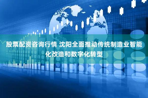 股票配资咨询行情 沈阳全面推动传统制造业智能化改造和数字化转型