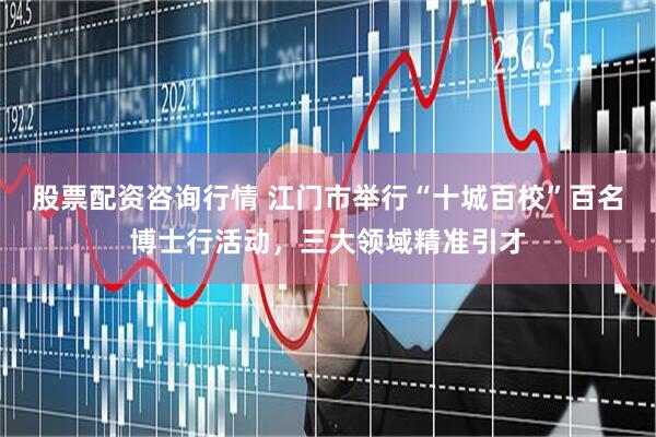 股票配资咨询行情 江门市举行“十城百校”百名博士行活动，三大领域精准引才