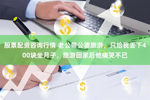 股票配资咨询行情 老公带公婆旅游，只给我丢下400块坐月子，旅游回家后他痛哭不已