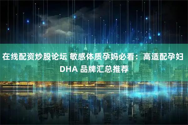 在线配资炒股论坛 敏感体质孕妈必看：高适配孕妇 DHA 品牌汇总推荐