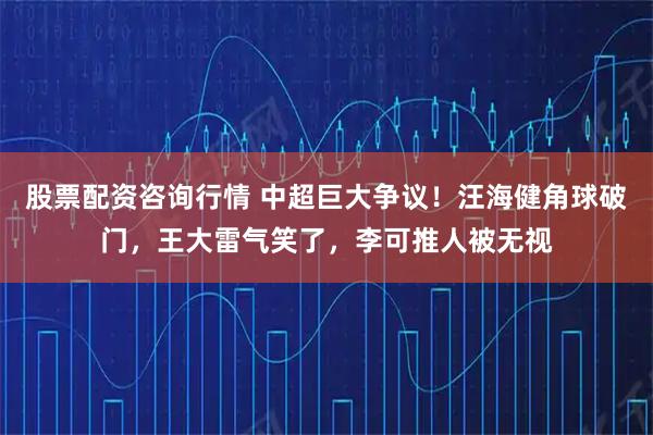 股票配资咨询行情 中超巨大争议！汪海健角球破门，王大雷气笑了，李可推人被无视