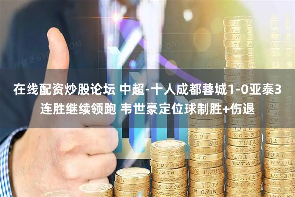 在线配资炒股论坛 中超-十人成都蓉城1-0亚泰3连胜继续领跑 韦世豪定位球制胜+伤退