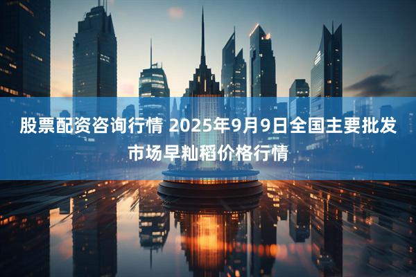股票配资咨询行情 2025年9月9日全国主要批发市场早籼稻价格行情