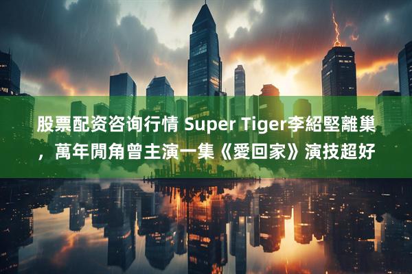股票配资咨询行情 Super Tiger李紹堅離巢，萬年閒角曾主演一集《愛回家》演技超好