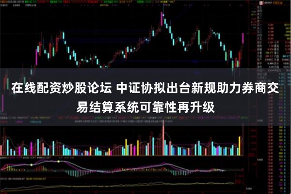 在线配资炒股论坛 中证协拟出台新规助力券商交易结算系统可靠性再升级