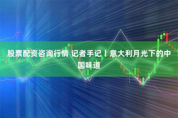 股票配资咨询行情 记者手记丨意大利月光下的中国味道