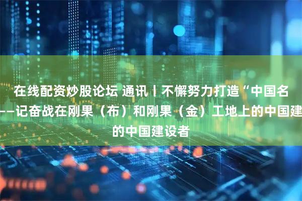 在线配资炒股论坛 通讯丨不懈努力打造“中国名片”——记奋战在刚果（布）和刚果（金）工地上的中国建设者