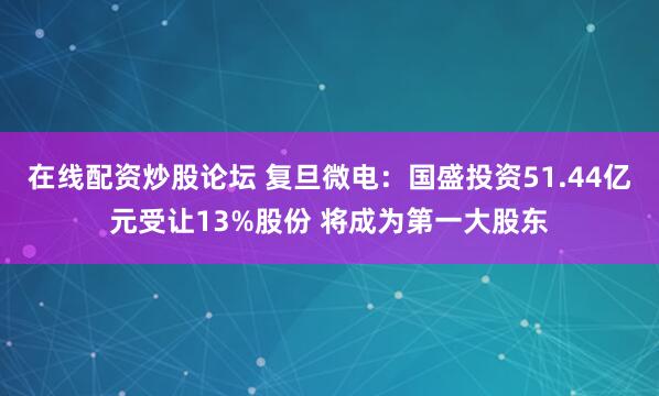 在线配资炒股论坛 复旦微电：国盛投资51.44亿元受让13%股份 将成为第一大股东