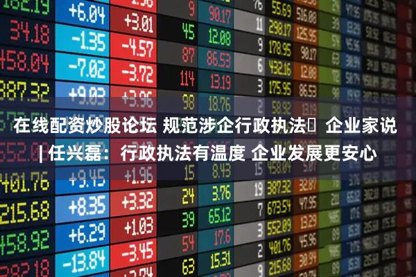 在线配资炒股论坛 规范涉企行政执法・企业家说 | 任兴磊：行政执法有温度 企业发展更安心