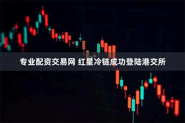 专业配资交易网 红星冷链成功登陆港交所
