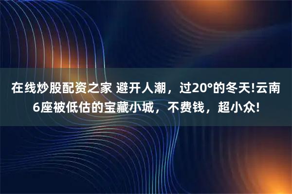 在线炒股配资之家 避开人潮，过20°的冬天!云南6座被低估的宝藏小城，不费钱，超小众!