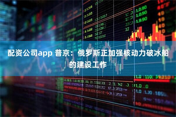 配资公司app 普京：俄罗斯正加强核动力破冰船的建设工作