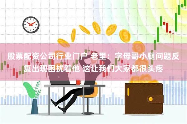 股票配资公司行业门户 老里：字母哥小腿问题反复出现困扰着他 这让我们大家都很头疼