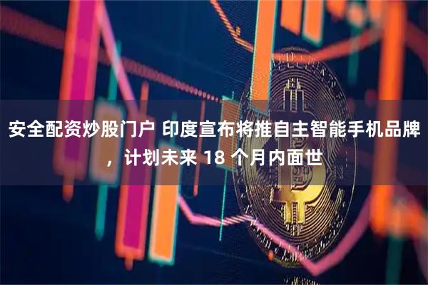 安全配资炒股门户 印度宣布将推自主智能手机品牌，计划未来 18 个月内面世
