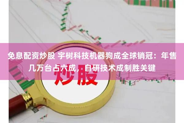 免息配资炒股 宇树科技机器狗成全球销冠：年售几万台占六成，自研技术成制胜关键