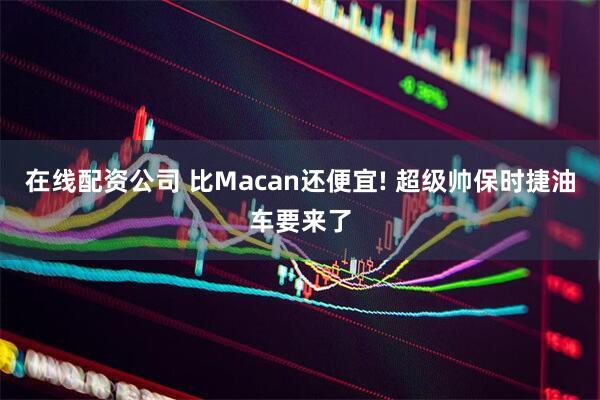在线配资公司 比Macan还便宜! 超级帅保时捷油车要来了