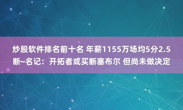 炒股软件排名前十名 年薪1155万场均5分2.5断~名记:开拓者或买断塞布尔 但尚未做决定