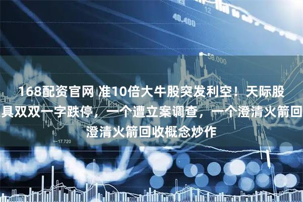 168配资官网 准10倍大牛股突发利空！天际股份、巨力索具双双一字跌停，一个遭立案调查，一个澄清火箭回收概念炒作