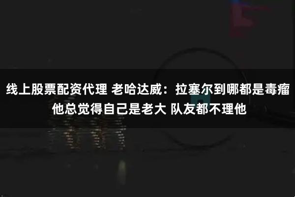 线上股票配资代理 老哈达威：拉塞尔到哪都是毒瘤 他总觉得自己是老大 队友都不理他