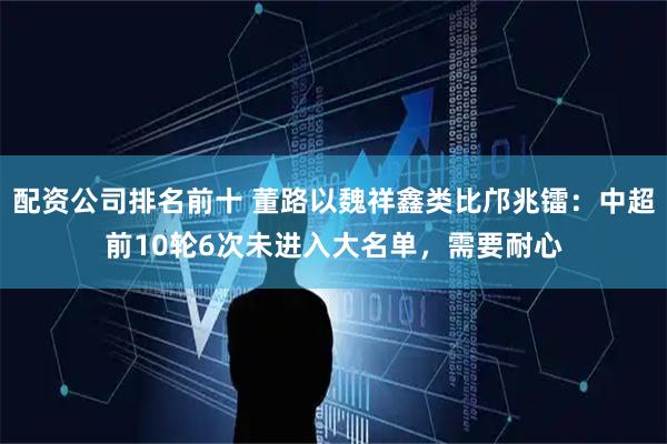 配资公司排名前十 董路以魏祥鑫类比邝兆镭：中超前10轮6次未进入大名单，需要耐心