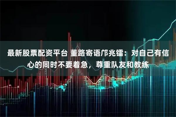 最新股票配资平台 董路寄语邝兆镭：对自己有信心的同时不要着急，尊重队友和教练