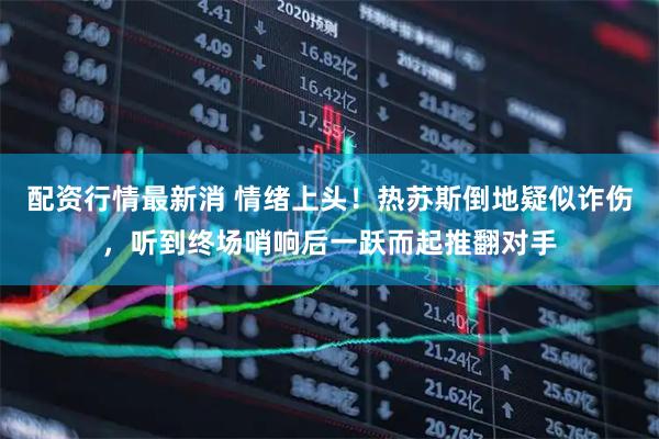 配资行情最新消 情绪上头！热苏斯倒地疑似诈伤，听到终场哨响后一跃而起推翻对手