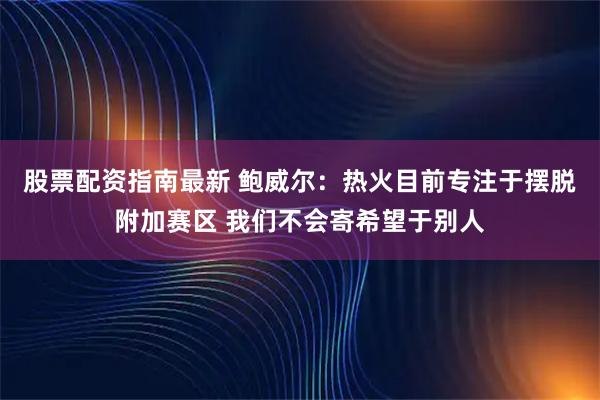股票配资指南最新 鲍威尔：热火目前专注于摆脱附加赛区 我们不会寄希望于别人