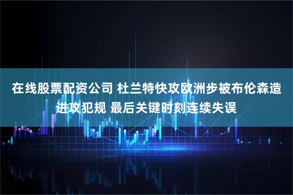 在线股票配资公司 杜兰特快攻欧洲步被布伦森造进攻犯规 最后关键时刻连续失误