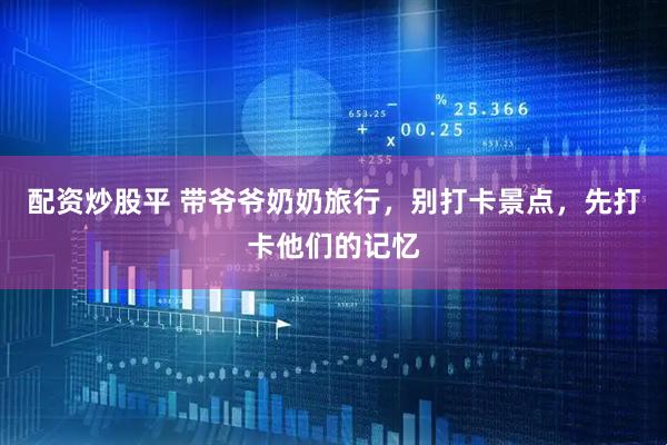 配资炒股平 带爷爷奶奶旅行，别打卡景点，先打卡他们的记忆