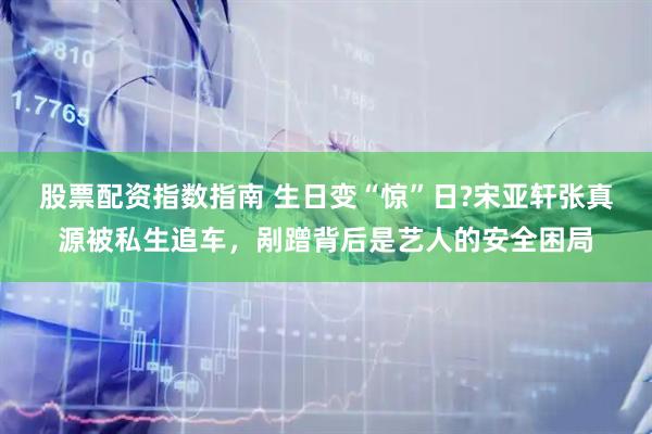 股票配资指数指南 生日变“惊”日?宋亚轩张真源被私生追车,剐蹭背后是艺人的安全困局