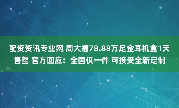 配资资讯专业网 周大福78.88万足金耳机盒1天售罄 官方回应：全国仅一件 可接受全新定制