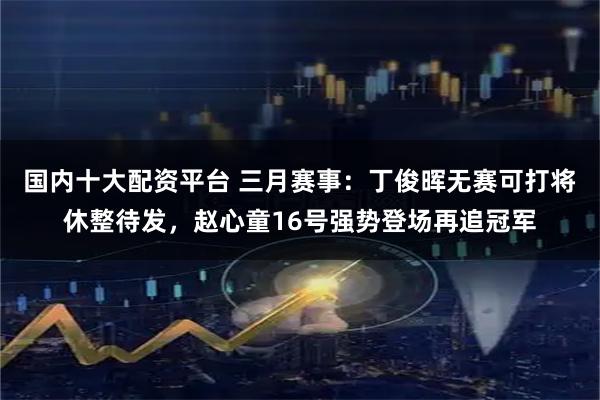 国内十大配资平台 三月赛事：丁俊晖无赛可打将休整待发，赵心童16号强势登场再追冠军
