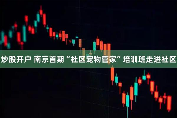 炒股开户 南京首期“社区宠物管家”培训班走进社区