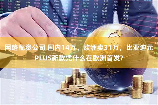 网络配资公司 国内14万、欧洲卖31万，比亚迪元PLUS新款凭什么在欧洲首发?