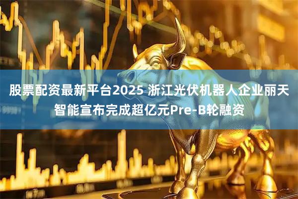 股票配资最新平台2025 浙江光伏机器人企业丽天智能宣布完成超亿元Pre-B轮融资