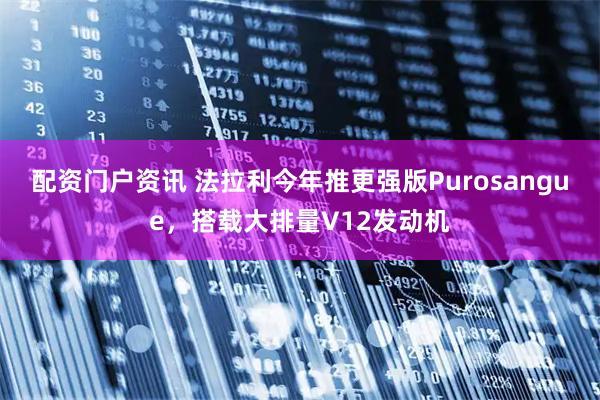 配资门户资讯 法拉利今年推更强版Purosangue，搭载大排量V12发动机