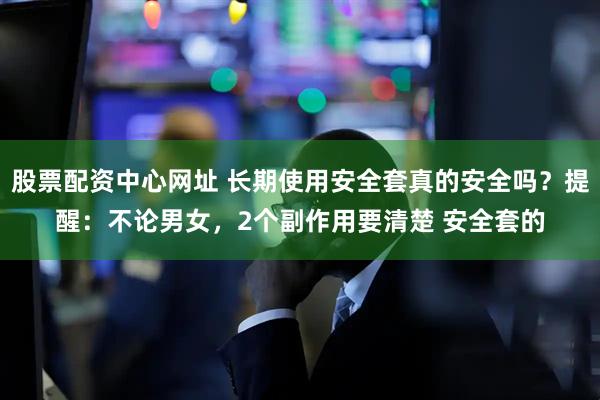 股票配资中心网址 长期使用安全套真的安全吗?提醒:不论男女,2个副作用要清楚 安全套的