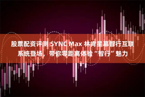 股票配资评测 SYNC Max 林肯星幕智行互联系统登场，带你零距离体验“智行”魅力
