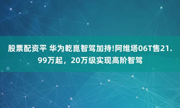 股票配资平 华为乾崑智驾加持!阿维塔06T售21.99万起，20万级实现高阶智驾